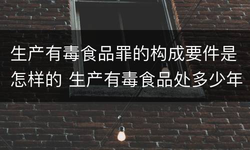 生产有毒食品罪的构成要件是怎样的 生产有毒食品处多少年有期徒刑