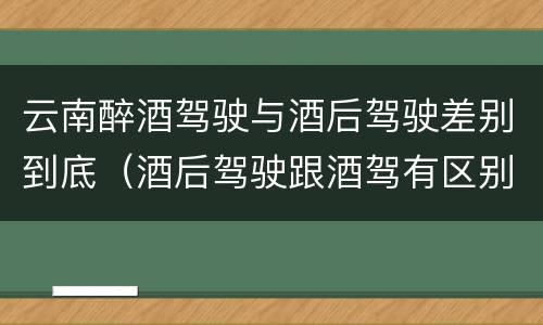 云南醉酒驾驶与酒后驾驶差别到底（酒后驾驶跟酒驾有区别吗）