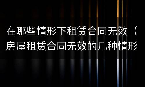 在哪些情形下租赁合同无效（房屋租赁合同无效的几种情形）