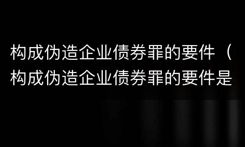 构成伪造企业债券罪的要件（构成伪造企业债券罪的要件是）