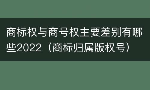 商标权与商号权主要差别有哪些2022（商标归属版权号）