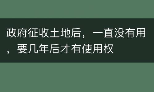 政府征收土地后，一直没有用，要几年后才有使用权