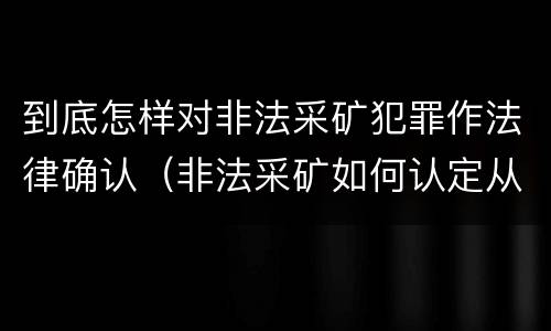 到底怎样对非法采矿犯罪作法律确认（非法采矿如何认定从犯）