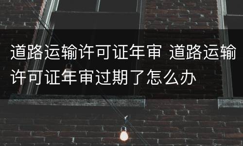 道路运输许可证年审 道路运输许可证年审过期了怎么办