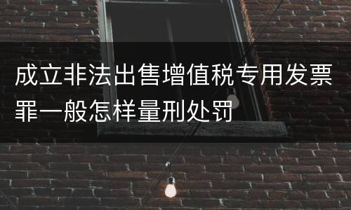 成立非法出售增值税专用发票罪一般怎样量刑处罚