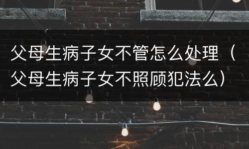 父母生病子女不管怎么处理（父母生病子女不照顾犯法么）