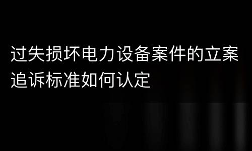 过失损坏电力设备案件的立案追诉标准如何认定