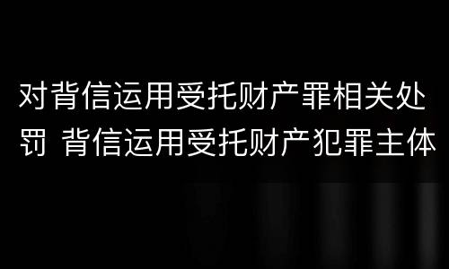 对背信运用受托财产罪相关处罚 背信运用受托财产犯罪主体