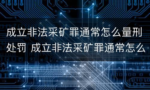 成立非法采矿罪通常怎么量刑处罚 成立非法采矿罪通常怎么量刑处罚的