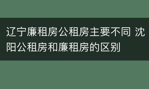 辽宁廉租房公租房主要不同 沈阳公租房和廉租房的区别