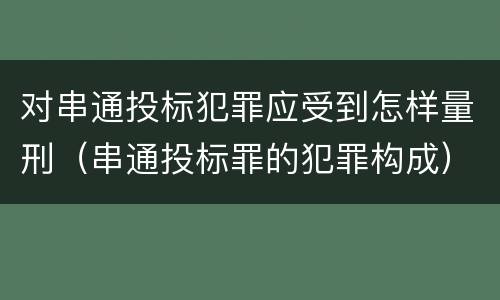 对串通投标犯罪应受到怎样量刑（串通投标罪的犯罪构成）