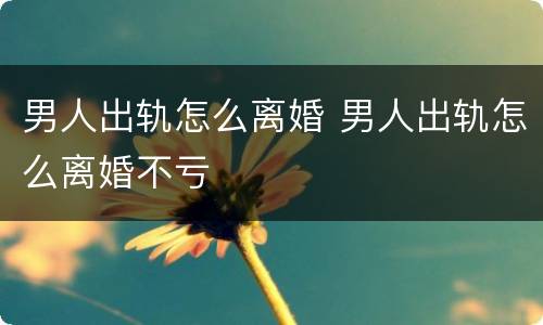 男人出轨怎么离婚 男人出轨怎么离婚不亏