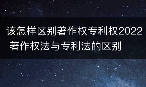 该怎样区别著作权专利权2022 著作权法与专利法的区别