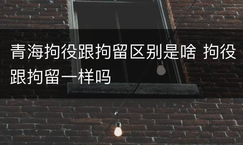 青海拘役跟拘留区别是啥 拘役跟拘留一样吗