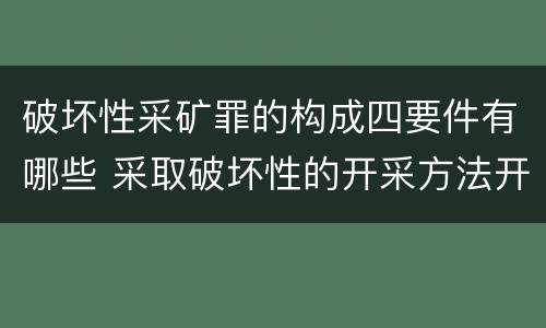 破坏性采矿罪的构成四要件有哪些 采取破坏性的开采方法开采矿产资源构成什么罪