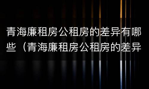 青海廉租房公租房的差异有哪些（青海廉租房公租房的差异有哪些地方）