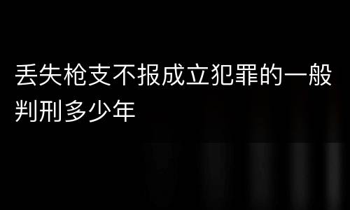 丢失枪支不报成立犯罪的一般判刑多少年