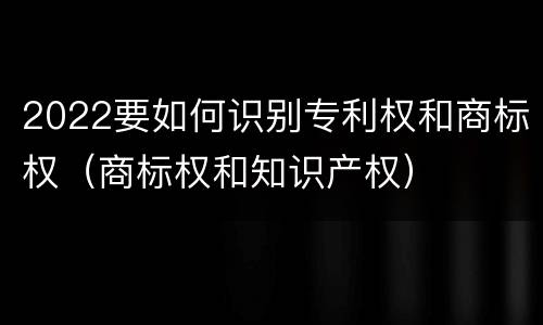 2022要如何识别专利权和商标权（商标权和知识产权）