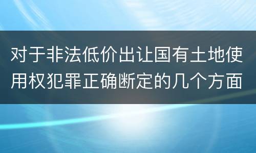 对于非法低价出让国有土地使用权犯罪正确断定的几个方面