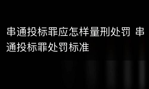 串通投标罪应怎样量刑处罚 串通投标罪处罚标准