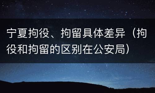 宁夏拘役、拘留具体差异（拘役和拘留的区别在公安局）