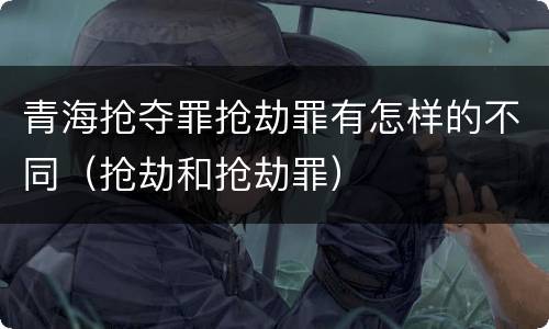 青海抢夺罪抢劫罪有怎样的不同（抢劫和抢劫罪）