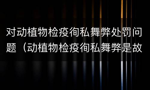 对动植物检疫徇私舞弊处罚问题（动植物检疫徇私舞弊是故意犯罪）