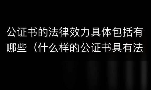 公证书的法律效力具体包括有哪些（什么样的公证书具有法律效力）