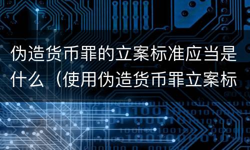 伪造货币罪的立案标准应当是什么（使用伪造货币罪立案标准）