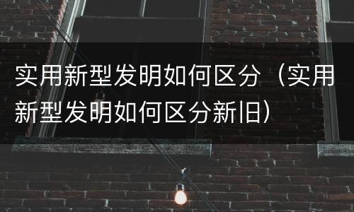 实用新型发明如何区分（实用新型发明如何区分新旧）