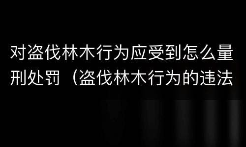 对盗伐林木行为应受到怎么量刑处罚（盗伐林木行为的违法依据）