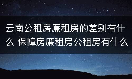 云南公租房廉租房的差别有什么 保障房廉租房公租房有什么区别