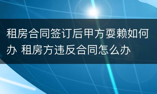 租房合同签订后甲方耍赖如何办 租房方违反合同怎么办