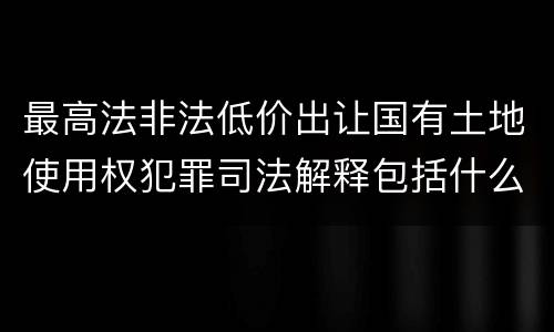 最高法非法低价出让国有土地使用权犯罪司法解释包括什么重要规定