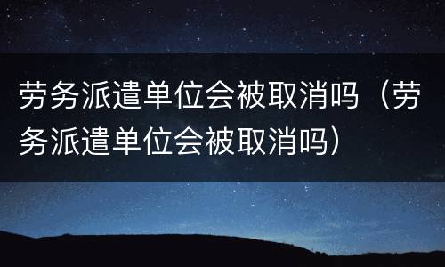 劳务派遣单位会被取消吗（劳务派遣单位会被取消吗）
