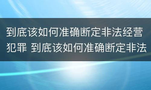 到底该如何准确断定非法经营犯罪 到底该如何准确断定非法经营犯罪行为