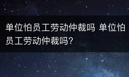 单位怕员工劳动仲裁吗 单位怕员工劳动仲裁吗?