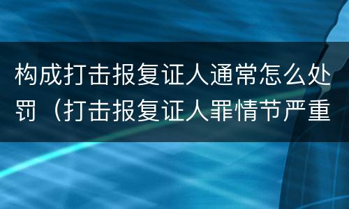 构成打击报复证人通常怎么处罚（打击报复证人罪情节严重）