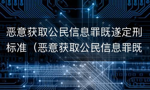 恶意获取公民信息罪既遂定刑标准（恶意获取公民信息罪既遂定刑标准是什么）