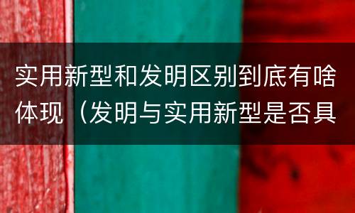 实用新型和发明区别到底有啥体现（发明与实用新型是否具有实用性）
