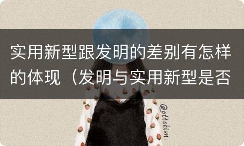 实用新型跟发明的差别有怎样的体现（发明与实用新型是否具有实用性）