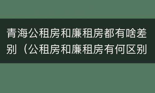 青海公租房和廉租房都有啥差别（公租房和廉租房有何区别）