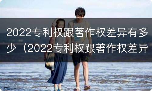2022专利权跟著作权差异有多少（2022专利权跟著作权差异有多少年）