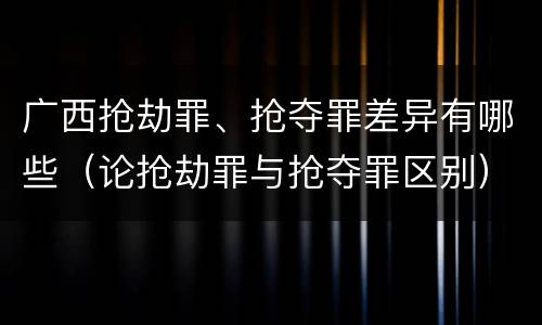 广西抢劫罪、抢夺罪差异有哪些（论抢劫罪与抢夺罪区别）