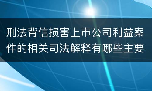 刑法背信损害上市公司利益案件的相关司法解释有哪些主要规定