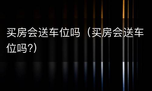 买房会送车位吗（买房会送车位吗?）