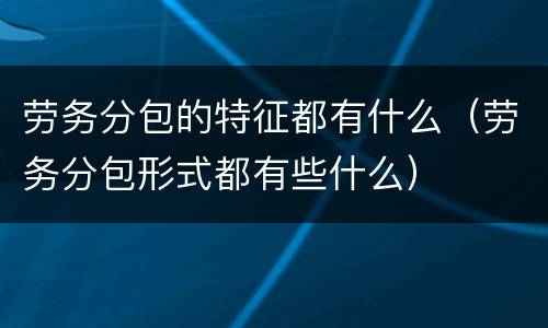 劳务分包的特征都有什么（劳务分包形式都有些什么）