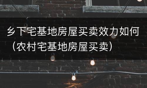 乡下宅基地房屋买卖效力如何（农村宅基地房屋买卖）