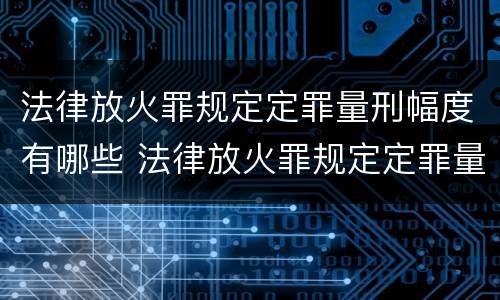 法律放火罪规定定罪量刑幅度有哪些 法律放火罪规定定罪量刑幅度有哪些