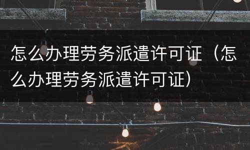 怎么办理劳务派遣许可证（怎么办理劳务派遣许可证）